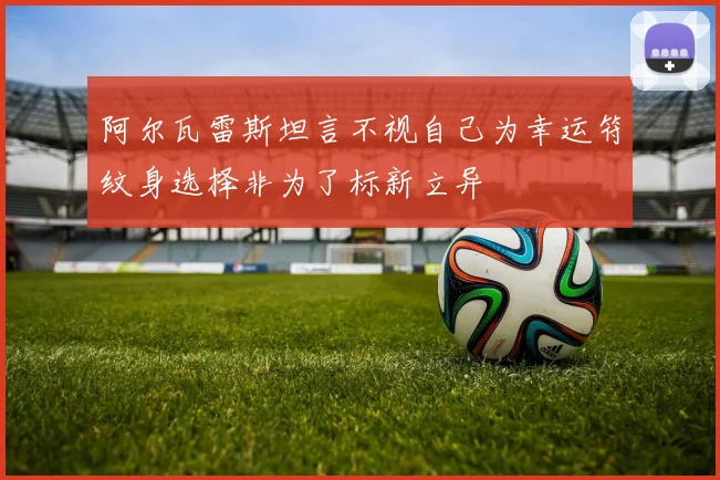 阿尔瓦雷斯坦言不视自己为幸运符纹身选择非为了标新立异