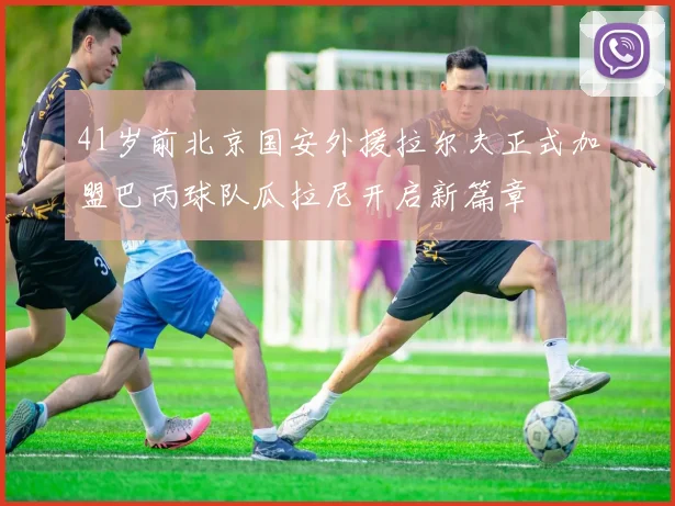 41岁前北京国安外援拉尔夫正式加盟巴丙球队瓜拉尼开启新篇章