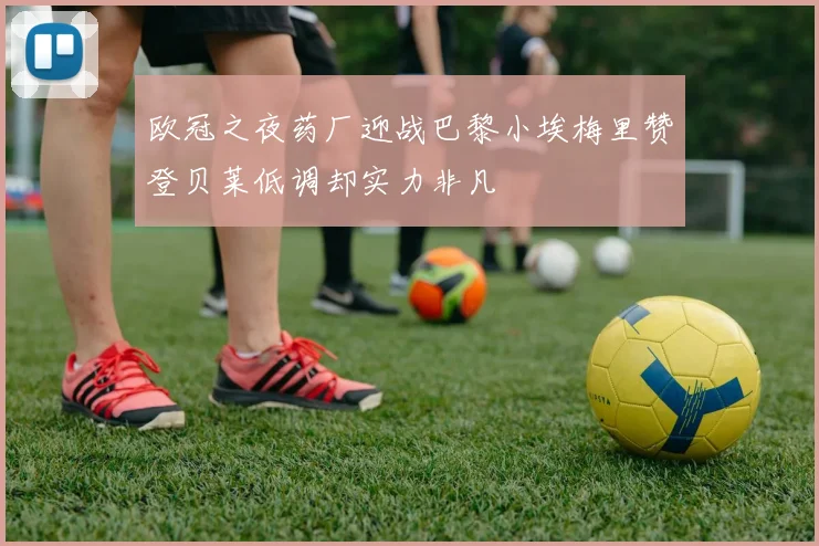 欧冠之夜药厂迎战巴黎小埃梅里赞登贝莱低调却实力非凡