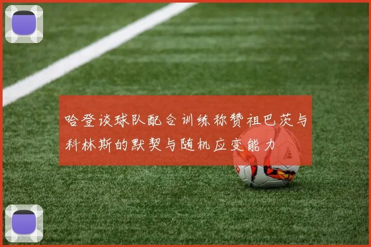 哈登谈球队配合训练称赞祖巴茨与科林斯的默契与随机应变能力