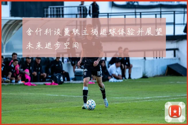 舍什科谈曼联主场进球体验并展望未来进步空间