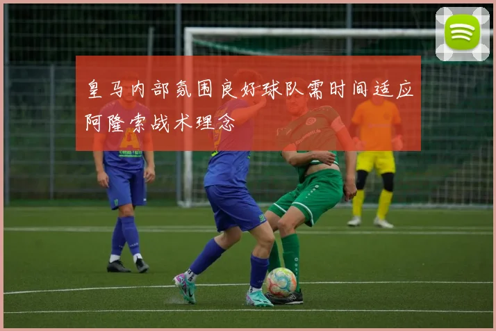 皇马内部氛围良好球队需时间适应阿隆索战术理念