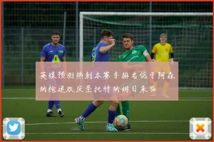 英媒预测热刺本赛季排名低于阿森纳枪迷欢庆圣托特纳姆日来临