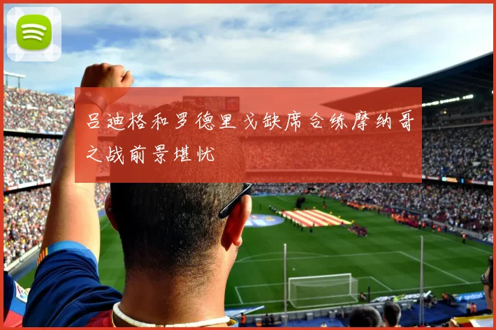 吕迪格和罗德里戈缺席合练摩纳哥之战前景堪忧