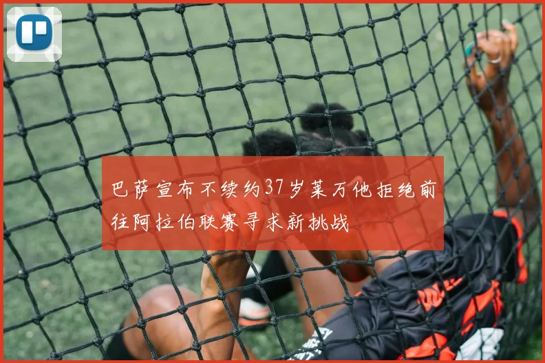 巴萨宣布不续约37岁莱万他拒绝前往阿拉伯联赛寻求新挑战