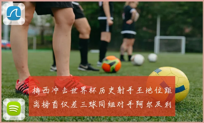 梅西冲击世界杯历史射手王地位距离榜首仅差三球同组对手阿尔及利亚奥地利约旦