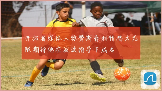 开拓者媒体人称赞斯普利特潜力无限期待他在波波指导下成名