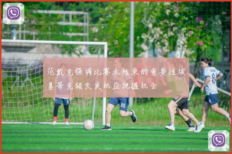 范戴克强调比赛未结束的重要性埃基蒂克错失良机应把握机会