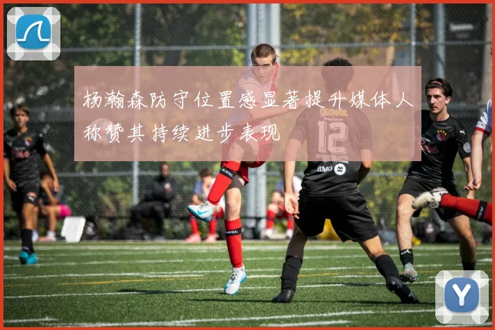 杨瀚森防守位置感显著提升媒体人称赞其持续进步表现